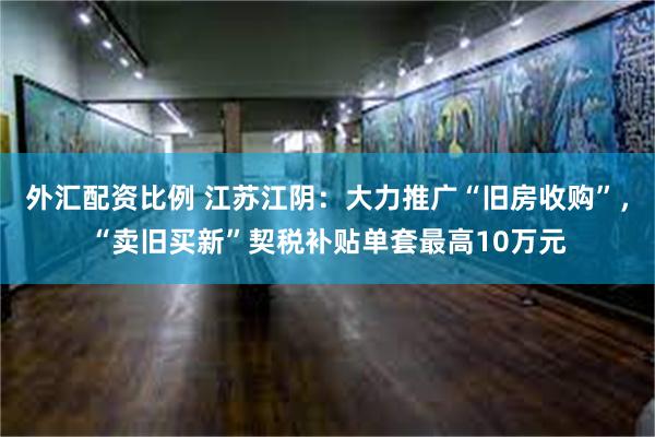 外汇配资比例 江苏江阴：大力推广“旧房收购”，“卖旧买新”契税补贴单套最高10万元