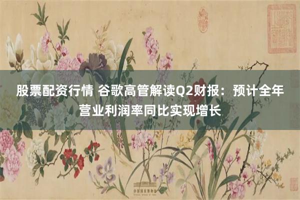 股票配资行情 谷歌高管解读Q2财报：预计全年营业利润率同比实现增长