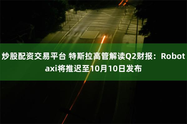 炒股配资交易平台 特斯拉高管解读Q2财报：Robotaxi将推迟至10月10日发布