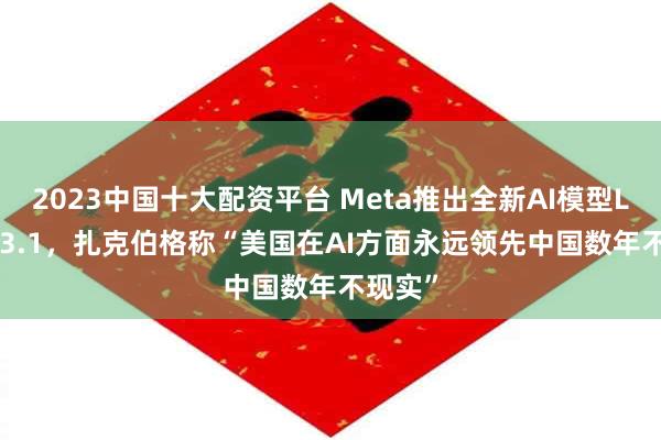 2023中国十大配资平台 Meta推出全新AI模型Llama 3.1，扎克伯格称“美国在AI方面永远领先中国数年不现实”