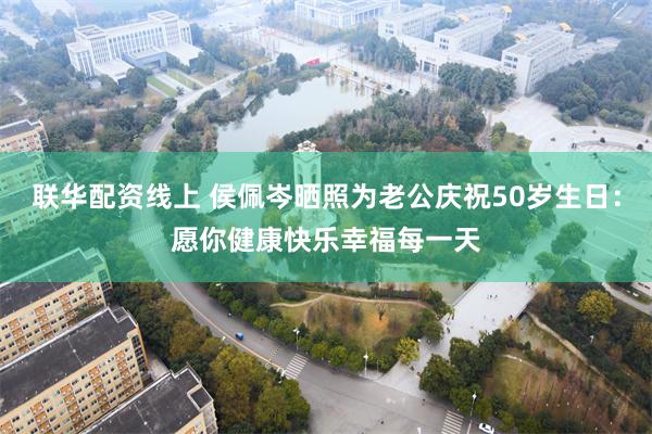 联华配资线上 侯佩岑晒照为老公庆祝50岁生日：愿你健康快乐幸福每一天