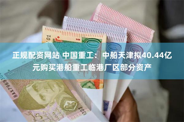 正规配资网站 中国重工：中船天津拟40.44亿元购买港船重工临港厂区部分资产