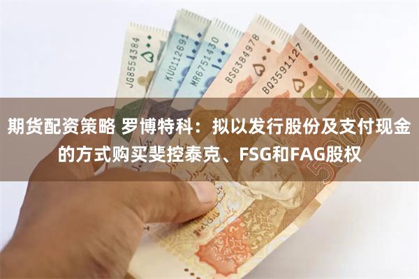 期货配资策略 罗博特科：拟以发行股份及支付现金的方式购买斐控泰克、FSG和FAG股权