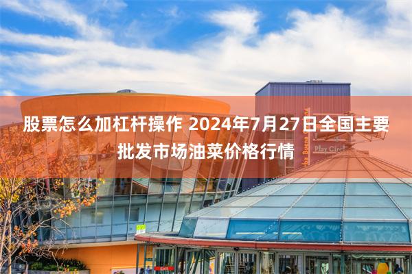 股票怎么加杠杆操作 2024年7月27日全国主要批发市场油菜价格行情