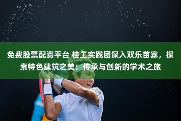 免费股票配资平台 桂工实践团深入双乐苗寨，探索特色建筑之美：传承与创新的学术之旅