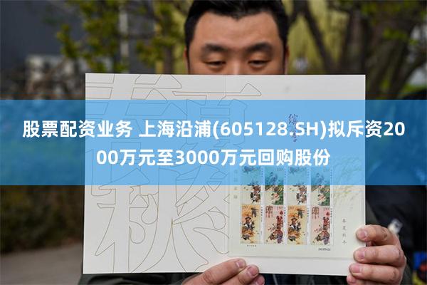 股票配资业务 上海沿浦(605128.SH)拟斥资2000万元至3000万元回购股份