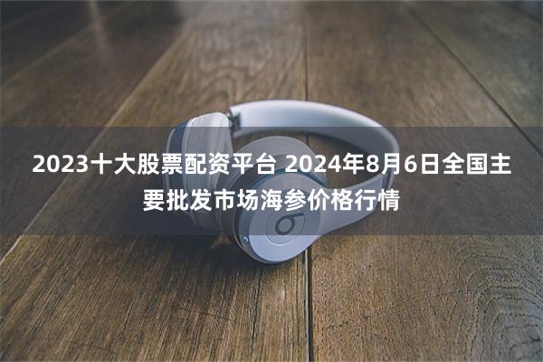 2023十大股票配资平台 2024年8月6日全国主要批发市场海参价格行情