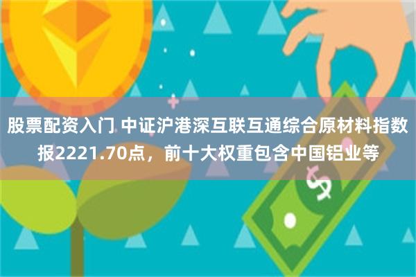 股票配资入门 中证沪港深互联互通综合原材料指数报2221.70点，前十大权重包含中国铝业等