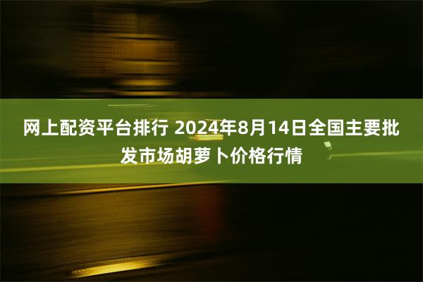 网上配资平台排行 2024年8月14日全国主要批发市场胡萝卜价格行情