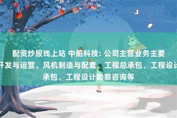 配资炒股线上站 中船科技: 公司主营业务主要包括风电场开发与运营、风机制造与配套、工程总承包、工程设计勘察咨询等