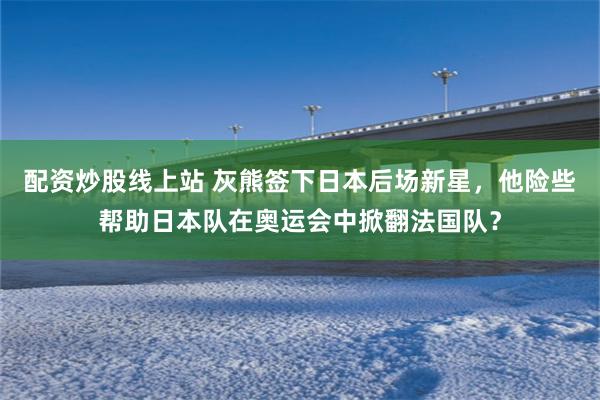 配资炒股线上站 灰熊签下日本后场新星，他险些帮助日本队在奥运会中掀翻法国队？