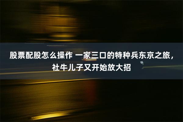 股票配股怎么操作 一家三口的特种兵东京之旅，社牛儿子又开始放大招