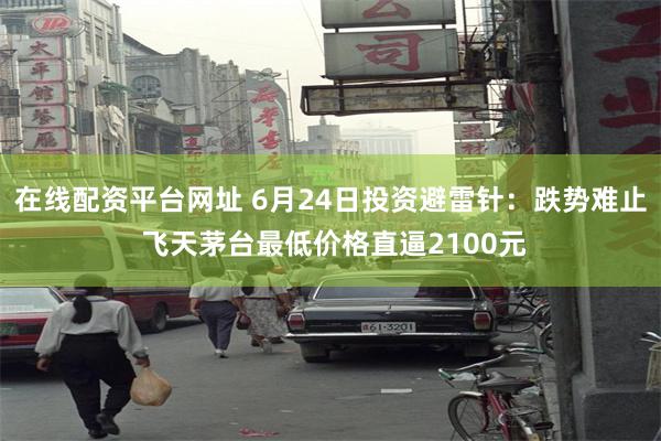 在线配资平台网址 6月24日投资避雷针：跌势难止 飞天茅台最低价格直逼2100元