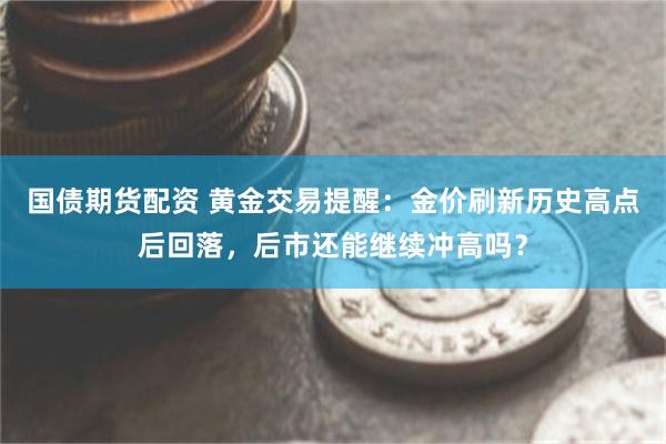 国债期货配资 黄金交易提醒：金价刷新历史高点后回落，后市还能继续冲高吗？