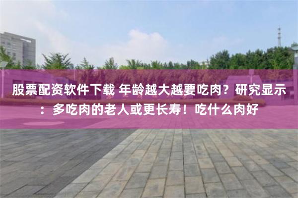 股票配资软件下载 年龄越大越要吃肉？研究显示：多吃肉的老人或更长寿！吃什么肉好