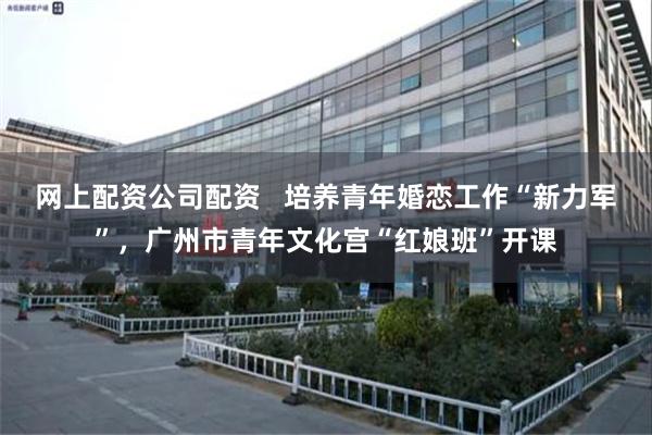 网上配资公司配资   培养青年婚恋工作“新力军”，广州市青年文化宫“红娘班”开课