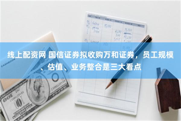 线上配资网 国信证券拟收购万和证券，员工规模、估值、业务整合是三大看点