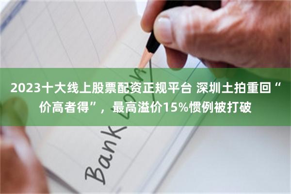 2023十大线上股票配资正规平台 深圳土拍重回“价高者得”，最高溢价15%惯例被打破