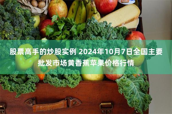 股票高手的炒股实例 2024年10月7日全国主要批发市场黄香蕉苹果价格行情