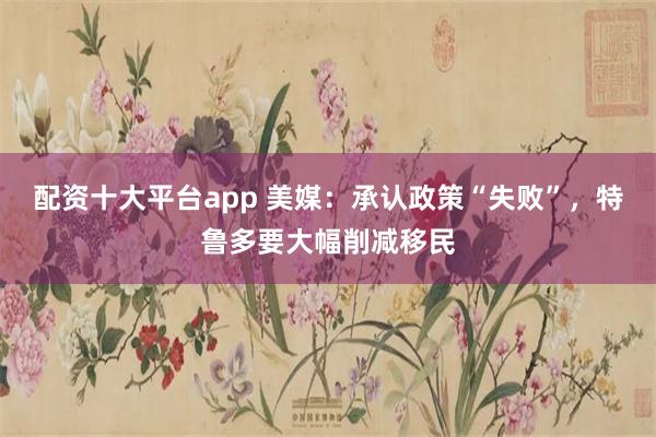 配资十大平台app 美媒：承认政策“失败”，特鲁多要大幅削减移民