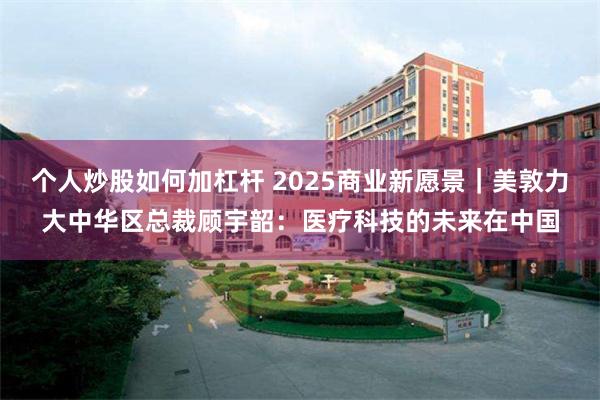 个人炒股如何加杠杆 2025商业新愿景｜美敦力大中华区总裁顾宇韶：医疗科技的未来在中国