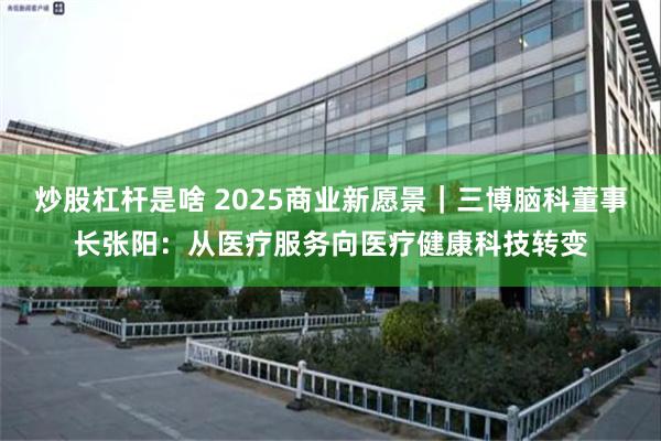 炒股杠杆是啥 2025商业新愿景｜三博脑科董事长张阳：从医疗服务向医疗健康科技转变