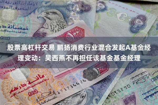 股票高杠杆交易 鹏扬消费行业混合发起A基金经理变动：吴西燕不再担任该基金基金经理