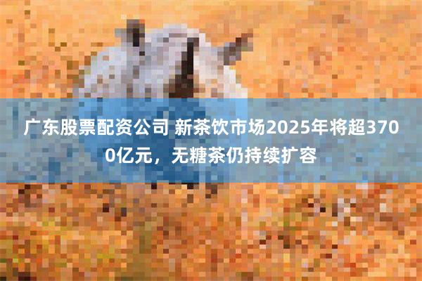 广东股票配资公司 新茶饮市场2025年将超3700亿元，无糖茶仍持续扩容